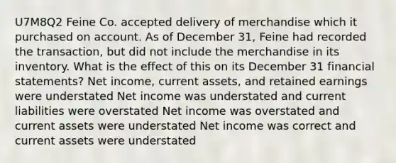 U7M8Q2 Feine Co. accepted delivery of merchandise which it purchased on account. As of December 31, Feine had recorded the transaction, but did not include the merchandise in its inventory. What is the effect of this on its December 31 financial statements? Net income, current assets, and retained earnings were understated Net income was understated and current liabilities were overstated Net income was overstated and current assets were understated Net income was correct and current assets were understated