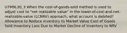 U7M9L30_3 When the cost-of-goods-sold method is used to adjust cost to "net realizable value" in the lower-of-cost-and-net-realizable-value (LCNRV) approach, what account is debited? Allowance to Reduce Inventory to Market Value Cost of Goods Sold Inventory Loss Due to Market Decline of Inventory to NRV