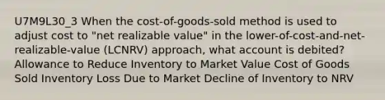 U7M9L30_3 When the cost-of-goods-sold method is used to adjust cost to "net realizable value" in the lower-of-cost-and-net-realizable-value (LCNRV) approach, what account is debited? Allowance to Reduce Inventory to Market Value Cost of Goods Sold Inventory Loss Due to Market Decline of Inventory to NRV