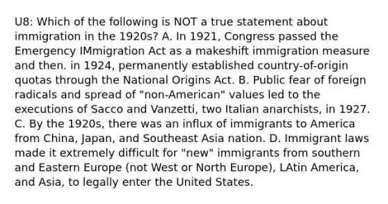 U8: Which of the following is NOT a true statement about immigration in the 1920s? A. In 1921, Congress passed the Emergency IMmigration Act as a makeshift immigration measure and then. in 1924, permanently established country-of-origin quotas through the National Origins Act. B. Public fear of foreign radicals and spread of "non-American" values led to the executions of Sacco and Vanzetti, two Italian anarchists, in 1927. C. By the 1920s, there was an influx of immigrants to America from China, Japan, and Southeast Asia nation. D. Immigrant laws made it extremely difficult for "new" immigrants from southern and Eastern Europe (not West or North Europe), LAtin America, and Asia, to legally enter the United States.