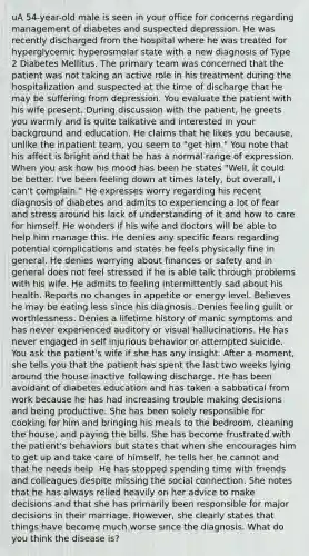 uA 54-year-old male is seen in your office for concerns regarding management of diabetes and suspected depression. He was recently discharged from the hospital where he was treated for hyperglycemic hyperosmolar state with a new diagnosis of Type 2 Diabetes Mellitus. The primary team was concerned that the patient was not taking an active role in his treatment during the hospitalization and suspected at the time of discharge that he may be suffering from depression. You evaluate the patient with his wife present. During discussion with the patient, he greets you warmly and is quite talkative and interested in your background and education. He claims that he likes you because, unlike the inpatient team, you seem to "get him." You note that his affect is bright and that he has a normal range of expression. When you ask how his mood has been he states "Well, it could be better. I've been feeling down at times lately, but overall, I can't complain." He expresses worry regarding his recent diagnosis of diabetes and admits to experiencing a lot of fear and stress around his lack of understanding of it and how to care for himself. He wonders if his wife and doctors will be able to help him manage this. He denies any specific fears regarding potential complications and states he feels physically fine in general. He denies worrying about finances or safety and in general does not feel stressed if he is able talk through problems with his wife. He admits to feeling intermittently sad about his health. Reports no changes in appetite or energy level. Believes he may be eating less since his diagnosis. Denies feeling guilt or worthlessness. Denies a lifetime history of manic symptoms and has never experienced auditory or visual hallucinations. He has never engaged in self injurious behavior or attempted suicide. You ask the patient's wife if she has any insight. After a moment, she tells you that the patient has spent the last two weeks lying around the house inactive following discharge. He has been avoidant of diabetes education and has taken a sabbatical from work because he has had increasing trouble making decisions and being productive. She has been solely responsible for cooking for him and bringing his meals to the bedroom, cleaning the house, and paying the bills. She has become frustrated with the patient's behaviors but states that when she encourages him to get up and take care of himself, he tells her he cannot and that he needs help. He has stopped spending time with friends and colleagues despite missing the social connection. She notes that he has always relied heavily on her advice to make decisions and that she has primarily been responsible for major decisions in their marriage. However, she clearly states that things have become much worse since the diagnosis. What do you think the disease is?