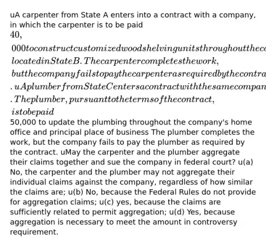 uA carpenter from State A enters into a contract with a company, in which the carpenter is to be paid 40,000 to construct customized wood shelving units throughout the company's home office and principal place of business, located in State B. The carpenter completes the work, but the company fails to pay the carpenter as required by the contract. uA plumber from State C enters a contract with the same company. The plumber, pursuant to the terms of the contract, is to be paid50,000 to update the plumbing throughout the company's home office and principal place of business The plumber completes the work, but the company fails to pay the plumber as required by the contract. uMay the carpenter and the plumber aggregate their claims together and sue the company in federal court? u(a) No, the carpenter and the plumber may not aggregate their individual claims against the company, regardless of how similar the claims are; u(b) No, because the Federal Rules do not provide for aggregation claims; u(c) yes, because the claims are sufficiently related to permit aggregation; u(d) Yes, because aggregation is necessary to meet the amount in controversy requirement.