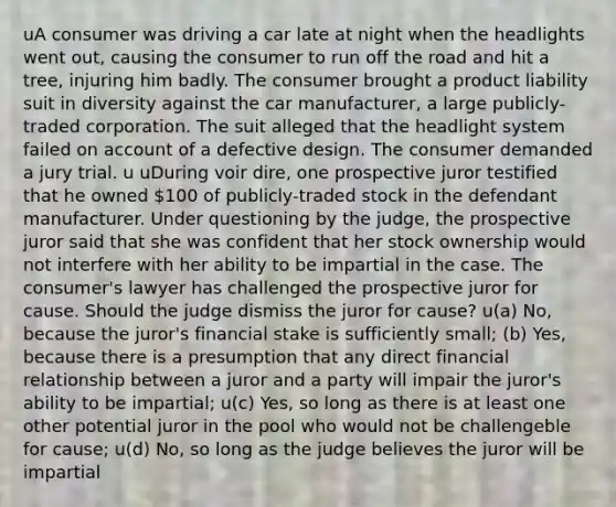 uA consumer was driving a car late at night when the headlights went out, causing the consumer to run off the road and hit a tree, injuring him badly. The consumer brought a product liability suit in diversity against the car manufacturer, a large publicly-traded corporation. The suit alleged that the headlight system failed on account of a defective design. The consumer demanded a jury trial. u uDuring voir dire, one prospective juror testified that he owned 100 of publicly-traded stock in the defendant manufacturer. Under questioning by the judge, the prospective juror said that she was confident that her stock ownership would not interfere with her ability to be impartial in the case. The consumer's lawyer has challenged the prospective juror for cause. Should the judge dismiss the juror for cause? u(a) No, because the juror's financial stake is sufficiently small; (b) Yes, because there is a presumption that any direct financial relationship between a juror and a party will impair the juror's ability to be impartial; u(c) Yes, so long as there is at least one other potential juror in the pool who would not be challengeble for cause; u(d) No, so long as the judge believes the juror will be impartial