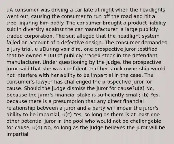 uA consumer was driving a car late at night when the headlights went out, causing the consumer to run off the road and hit a tree, injuring him badly. The consumer brought a product liability suit in diversity against the car manufacturer, a large publicly-traded corporation. The suit alleged that the headlight system failed on account of a defective design. The consumer demanded a jury trial. u uDuring voir dire, one prospective juror testified that he owned 100 of publicly-traded stock in the defendant manufacturer. Under questioning by the judge, the prospective juror said that she was confident that her stock ownership would not interfere with her ability to be impartial in the case. The consumer's lawyer has challenged the prospective juror for cause. Should the judge dismiss the juror for cause?u(a) No, because the juror's financial stake is sufficiently small; (b) Yes, because there is a presumption that any direct financial relationship between a juror and a party will impair the juror's ability to be impartial; u(c) Yes, so long as there is at least one other potential juror in the pool who would not be challengeble for cause; u(d) No, so long as the judge believes the juror will be impartial