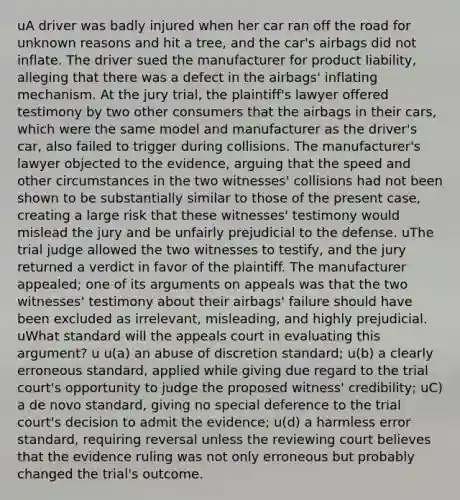 uA driver was badly injured when her car ran off the road for unknown reasons and hit a tree, and the car's airbags did not inflate. The driver sued the manufacturer for product liability, alleging that there was a defect in the airbags' inflating mechanism. At the jury trial, the plaintiff's lawyer offered testimony by two other consumers that the airbags in their cars, which were the same model and manufacturer as the driver's car, also failed to trigger during collisions. The manufacturer's lawyer objected to the evidence, arguing that the speed and other circumstances in the two witnesses' collisions had not been shown to be substantially similar to those of the present case, creating a large risk that these witnesses' testimony would mislead the jury and be unfairly prejudicial to the defense. uThe trial judge allowed the two witnesses to testify, and the jury returned a verdict in favor of the plaintiff. The manufacturer appealed; one of its arguments on appeals was that the two witnesses' testimony about their airbags' failure should have been excluded as irrelevant, misleading, and highly prejudicial. uWhat standard will the appeals court in evaluating this argument? u u(a) an abuse of discretion standard; u(b) a clearly erroneous standard, applied while giving due regard to the trial court's opportunity to judge the proposed witness' credibility; uC) a de novo standard, giving no special deference to the trial court's decision to admit the evidence; u(d) a harmless error standard, requiring reversal unless the reviewing court believes that the evidence ruling was not only erroneous but probably changed the trial's outcome.