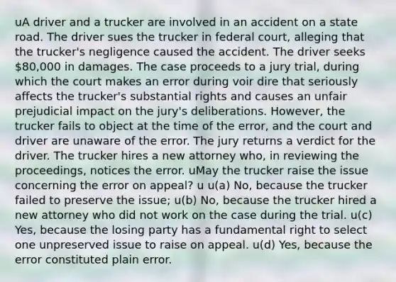 uA driver and a trucker are involved in an accident on a state road. The driver sues the trucker in federal court, alleging that the trucker's negligence caused the accident. The driver seeks 80,000 in damages. The case proceeds to a jury trial, during which the court makes an error during voir dire that seriously affects the trucker's substantial rights and causes an unfair prejudicial impact on the jury's deliberations. However, the trucker fails to object at the time of the error, and the court and driver are unaware of the error. The jury returns a verdict for the driver. The trucker hires a new attorney who, in reviewing the proceedings, notices the error. uMay the trucker raise the issue concerning the error on appeal? u u(a) No, because the trucker failed to preserve the issue; u(b) No, because the trucker hired a new attorney who did not work on the case during the trial. u(c) Yes, because the losing party has a fundamental right to select one unpreserved issue to raise on appeal. u(d) Yes, because the error constituted plain error.