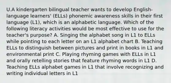 U.A kindergarten bilingual teacher wants to develop English-language learners' (ELLs) phonemic awareness skills in their first language (L1), which is an alphabetic language. Which of the following literacy activities would be most effective to use for the teacher's purpose? A. Singing the alphabet song in L1 to ELLs while pointing to each letter on an L1 alphabet chart B. Teaching ELLs to distinguish between pictures and print in books in L1 and environmental print C. Playing rhyming games with ELLs in L1 and orally retelling stories that feature rhyming words in L1 D. Teaching ELLs alphabet games in L1 that involve recognizing and writing individual letters in L1