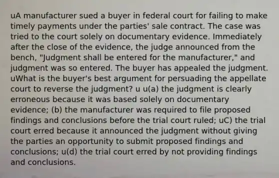 uA manufacturer sued a buyer in federal court for failing to make timely payments under the parties' sale contract. The case was tried to the court solely on documentary evidence. Immediately after the close of the evidence, the judge announced from the bench, "Judgment shall be entered for the manufacturer," and judgment was so entered. The buyer has appealed the judgment. uWhat is the buyer's best argument for persuading the appellate court to reverse the judgment? u u(a) the judgment is clearly erroneous because it was based solely on documentary evidence; (b) the manufacturer was required to file proposed findings and conclusions before the trial court ruled; uC) the trial court erred because it announced the judgment without giving the parties an opportunity to submit proposed findings and conclusions; u(d) the trial court erred by not providing findings and conclusions.