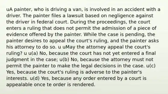 uA painter, who is driving a van, is involved in an accident with a driver. The painter files a lawsuit based on negligence against the driver in federal court. During the proceedings, the court enters a ruling that does not permit the admission of a piece of evidence offered by the painter. While the case is pending, the painter desires to appeal the court's ruling, and the painter asks his attorney to do so. u uMay the attorney appeal the court's ruling? u u(a) No, because the court has not yet entered a final judgment in the case; u(b) No, because the attorney must not permit the painter to make the legal decisions in the case. u(c) Yes, because the court's ruling is adverse to the painter's interests. u(d) Yes, because any order entered by a court is appealable once te order is rendered.