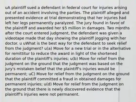 uA plaintiff sued a defendant in federal court for injuries arising out of an accident involving the parties. The plaintiff alleged and presented evidence at trial demonstrating that her injuries had left her legs permanently paralyzed. The jury found in favor of the plaintiff and awarded her 5 million in damages. Two months after the court entered judgment, the defendant was given a videotape made that day showing the plaintiff jogging with her doctor. u uWhat is the best way for the defendant to seek relief from the judgment? u(a) Move for a new trial or in the alternative for remittitur to reduce the award in light of the shortened duration of the plaintiff's injuries; u(b) Move for relief from the judgment on the ground that the judgment was based on the jury's mistaken belief that the plaintiff's injuries would be permanent; uC) Move for relief from the judgment on the ground that the plaintiff committed a fraud in obtained damages for permanent injuries; u(d) Move for relief from the judgment on the ground that there is newly discovered evidence that the plaintiff's injuries were not permanent.