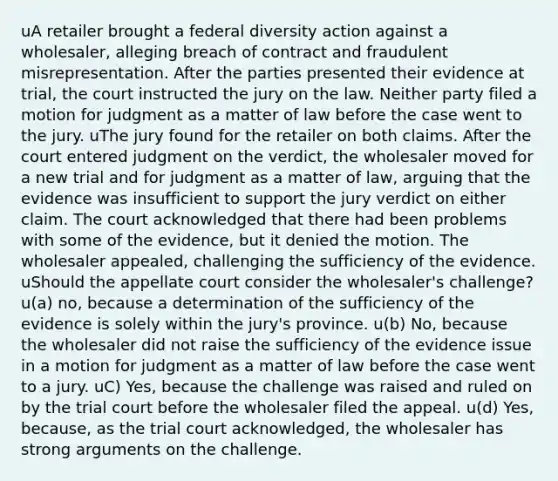 uA retailer brought a federal diversity action against a wholesaler, alleging breach of contract and fraudulent misrepresentation. After the parties presented their evidence at trial, the court instructed the jury on the law. Neither party filed a motion for judgment as a matter of law before the case went to the jury. uThe jury found for the retailer on both claims. After the court entered judgment on the verdict, the wholesaler moved for a new trial and for judgment as a matter of law, arguing that the evidence was insufficient to support the jury verdict on either claim. The court acknowledged that there had been problems with some of the evidence, but it denied the motion. The wholesaler appealed, challenging the sufficiency of the evidence. uShould the appellate court consider the wholesaler's challenge? u(a) no, because a determination of the sufficiency of the evidence is solely within the jury's province. u(b) No, because the wholesaler did not raise the sufficiency of the evidence issue in a motion for judgment as a matter of law before the case went to a jury. uC) Yes, because the challenge was raised and ruled on by the trial court before the wholesaler filed the appeal. u(d) Yes, because, as the trial court acknowledged, the wholesaler has strong arguments on the challenge.