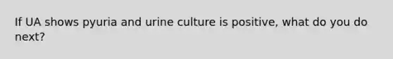 If UA shows pyuria and urine culture is positive, what do you do next?