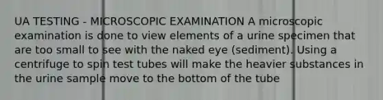 UA TESTING - MICROSCOPIC EXAMINATION A microscopic examination is done to view elements of a urine specimen that are too small to see with the naked eye (sediment). Using a centrifuge to spin test tubes will make the heavier substances in the urine sample move to the bottom of the tube