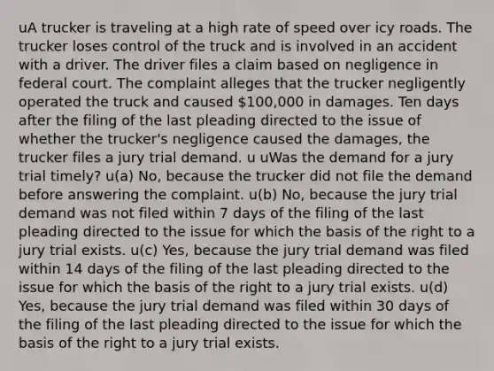 uA trucker is traveling at a high rate of speed over icy roads. The trucker loses control of the truck and is involved in an accident with a driver. The driver files a claim based on negligence in federal court. The complaint alleges that the trucker negligently operated the truck and caused 100,000 in damages. Ten days after the filing of the last pleading directed to the issue of whether the trucker's negligence caused the damages, the trucker files a jury trial demand. u uWas the demand for a jury trial timely? u(a) No, because the trucker did not file the demand before answering the complaint. u(b) No, because the jury trial demand was not filed within 7 days of the filing of the last pleading directed to the issue for which the basis of the right to a jury trial exists. u(c) Yes, because the jury trial demand was filed within 14 days of the filing of the last pleading directed to the issue for which the basis of the right to a jury trial exists. u(d) Yes, because the jury trial demand was filed within 30 days of the filing of the last pleading directed to the issue for which the basis of the right to a jury trial exists.