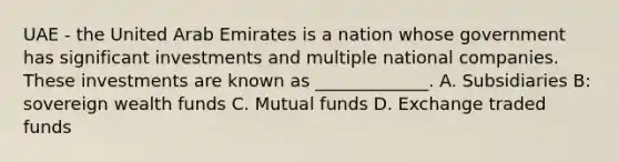 UAE - the United Arab Emirates is a nation whose government has significant investments and multiple national companies. These investments are known as _____________. A. Subsidiaries B: sovereign wealth funds C. Mutual funds D. Exchange traded funds