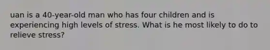 uan is a 40-year-old man who has four children and is experiencing high levels of stress. What is he most likely to do to relieve stress?