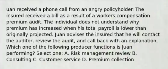 uan received a phone call from an angry policyholder. The insured received a bill as a result of a workers compensation premium audit. The individual does not understand why premium has increased when his total payroll is lower than originally projected. Juan advises the insured that he will contact the auditor, review the audit, and call back with an explanation. Which one of the following producer functions is Juan performing? Select one: A. Risk management review B. Consulting C. Customer service D. Premium collection