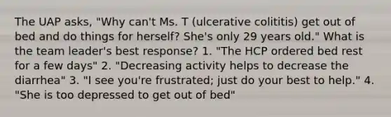 The UAP asks, "Why can't Ms. T (ulcerative colititis) get out of bed and do things for herself? She's only 29 years old." What is the team leader's best response? 1. "The HCP ordered bed rest for a few days" 2. "Decreasing activity helps to decrease the diarrhea" 3. "I see you're frustrated; just do your best to help." 4. "She is too depressed to get out of bed"