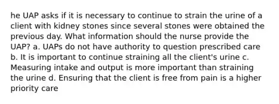 he UAP asks if it is necessary to continue to strain the urine of a client with kidney stones since several stones were obtained the previous day. What information should the nurse provide the UAP? a. UAPs do not have authority to question prescribed care b. It is important to continue straining all the client's urine c. Measuring intake and output is more important than straining the urine d. Ensuring that the client is free from pain is a higher priority care