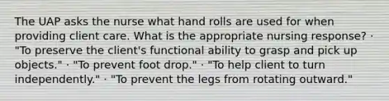 The UAP asks the nurse what hand rolls are used for when providing client care. What is the appropriate nursing response? · "To preserve the client's functional ability to grasp and pick up objects." · "To prevent foot drop." · "To help client to turn independently." · "To prevent the legs from rotating outward."