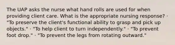 The UAP asks the nurse what hand rolls are used for when providing client care. What is the appropriate nursing response? · "To preserve the client's functional ability to grasp and pick up objects." · "To help client to turn independently." · "To prevent foot drop." · "To prevent the legs from rotating outward."