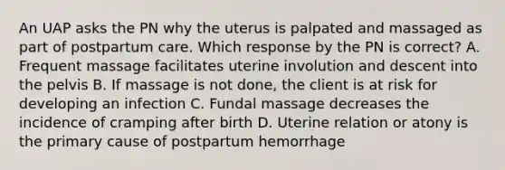 An UAP asks the PN why the uterus is palpated and massaged as part of postpartum care. Which response by the PN is correct? A. Frequent massage facilitates uterine involution and descent into the pelvis B. If massage is not done, the client is at risk for developing an infection C. Fundal massage decreases the incidence of cramping after birth D. Uterine relation or atony is the primary cause of postpartum hemorrhage