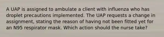 A UAP is assigned to ambulate a client with influenza who has droplet precautions implemented. The UAP requests a change in assignment, stating the reason of having not been fitted yet for an N95 respirator mask. Which action should the nurse take?