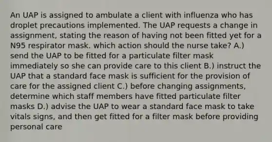 An UAP is assigned to ambulate a client with influenza who has droplet precautions implemented. The UAP requests a change in assignment, stating the reason of having not been fitted yet for a N95 respirator mask. which action should the nurse take? A.) send the UAP to be fitted for a particulate filter mask immediately so she can provide care to this client B.) instruct the UAP that a standard face mask is sufficient for the provision of care for the assigned client C.) before changing assignments, determine which staff members have fitted particulate filter masks D.) advise the UAP to wear a standard face mask to take vitals signs, and then get fitted for a filter mask before providing personal care