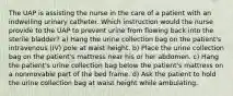 The UAP is assisting the nurse in the care of a patient with an indwelling urinary catheter. Which instruction would the nurse provide to the UAP to prevent urine from flowing back into the sterile bladder? a) Hang the urine collection bag on the patient's intravenous (IV) pole at waist height. b) Place the urine collection bag on the patient's mattress near his or her abdomen. c) Hang the patient's urine collection bag below the patient's mattress on a nonmovable part of the bed frame. d) Ask the patient to hold the urine collection bag at waist height while ambulating.