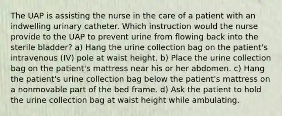 The UAP is assisting the nurse in the care of a patient with an indwelling urinary catheter. Which instruction would the nurse provide to the UAP to prevent urine from flowing back into the sterile bladder? a) Hang the urine collection bag on the patient's intravenous (IV) pole at waist height. b) Place the urine collection bag on the patient's mattress near his or her abdomen. c) Hang the patient's urine collection bag below the patient's mattress on a nonmovable part of the bed frame. d) Ask the patient to hold the urine collection bag at waist height while ambulating.