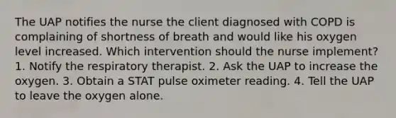 The UAP notifies the nurse the client diagnosed with COPD is complaining of shortness of breath and would like his oxygen level increased. Which intervention should the nurse implement? 1. Notify the respiratory therapist. 2. Ask the UAP to increase the oxygen. 3. Obtain a STAT pulse oximeter reading. 4. Tell the UAP to leave the oxygen alone.