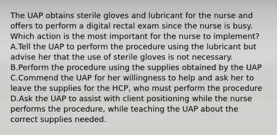 The UAP obtains sterile gloves and lubricant for the nurse and offers to perform a digital rectal exam since the nurse is busy. Which action is the most important for the nurse to implement? A.Tell the UAP to perform the procedure using the lubricant but advise her that the use of sterile gloves is not necessary. B.Perform the procedure using the supplies obtained by the UAP C.Commend the UAP for her willingness to help and ask her to leave the supplies for the HCP, who must perform the procedure D.Ask the UAP to assist with client positioning while the nurse performs the procedure, while teaching the UAP about the correct supplies needed.