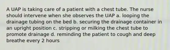 A UAP is taking care of a patient with a chest tube. The nurse should intervene when she observes the UAP a. looping the drainage tubing on the bed b. securing the drainage container in an upright position c. stripping or milking the chest tube to promote drainage d. reminding the patient to cough and deep breathe every 2 hours