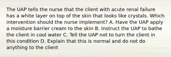 The UAP tells the nurse that the client with acute renal failure has a white layer on top of the skin that looks like crystals. Which intervention should the nurse implement? A. Have the UAP apply a moisture barrier cream to the skin B. Instruct the UAP to bathe the client in cool water C. Tell the UAP not to turn the client in this condition D. Explain that this is normal and do not do anything to the client