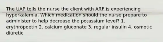 The UAP tells the nurse the client with ARF is experiencing hyperkalemia. Which medication should the nurse prepare to administer to help decrease the potassium level? 1. erythropoetin 2. calcium gluconate 3. regular insulin 4. osmotic diuretic