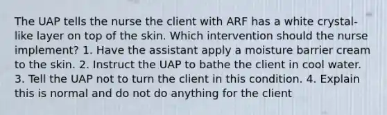 The UAP tells the nurse the client with ARF has a white crystal-like layer on top of the skin. Which intervention should the nurse implement? 1. Have the assistant apply a moisture barrier cream to the skin. 2. Instruct the UAP to bathe the client in cool water. 3. Tell the UAP not to turn the client in this condition. 4. Explain this is normal and do not do anything for the client