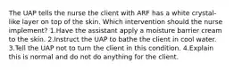 The UAP tells the nurse the client with ARF has a white crystal-like layer on top of the skin. Which intervention should the nurse implement? 1.Have the assistant apply a moisture barrier cream to the skin. 2.Instruct the UAP to bathe the client in cool water. 3.Tell the UAP not to turn the client in this condition. 4.Explain this is normal and do not do anything for the client.