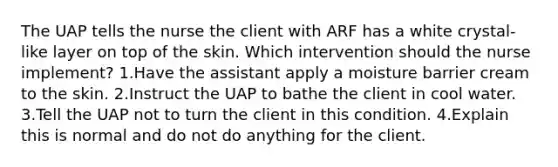 The UAP tells the nurse the client with ARF has a white crystal-like layer on top of the skin. Which intervention should the nurse implement? 1.Have the assistant apply a moisture barrier cream to the skin. 2.Instruct the UAP to bathe the client in cool water. 3.Tell the UAP not to turn the client in this condition. 4.Explain this is normal and do not do anything for the client.