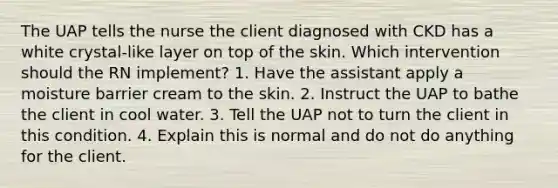 The UAP tells the nurse the client diagnosed with CKD has a white crystal-like layer on top of the skin. Which intervention should the RN implement? 1. Have the assistant apply a moisture barrier cream to the skin. 2. Instruct the UAP to bathe the client in cool water. 3. Tell the UAP not to turn the client in this condition. 4. Explain this is normal and do not do anything for the client.