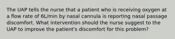 The UAP tells the nurse that a patient who is receiving oxygen at a flow rate of 6L/min by nasal cannula is reporting nasal passage discomfort. What intervention should the nurse suggest to the UAP to improve the patient's discomfort for this problem?