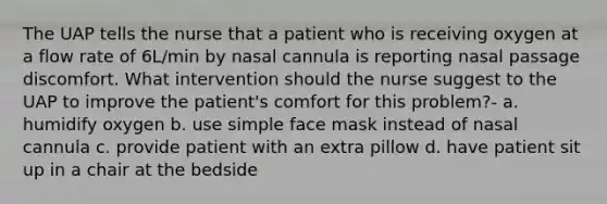 The UAP tells the nurse that a patient who is receiving oxygen at a flow rate of 6L/min by nasal cannula is reporting nasal passage discomfort. What intervention should the nurse suggest to the UAP to improve the patient's comfort for this problem?- a. humidify oxygen b. use simple face mask instead of nasal cannula c. provide patient with an extra pillow d. have patient sit up in a chair at the bedside