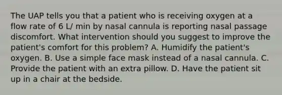 The UAP tells you that a patient who is receiving oxygen at a flow rate of 6 L/ min by nasal cannula is reporting nasal passage discomfort. What intervention should you suggest to improve the patient's comfort for this problem? A. Humidify the patient's oxygen. B. Use a simple face mask instead of a nasal cannula. C. Provide the patient with an extra pillow. D. Have the patient sit up in a chair at the bedside.