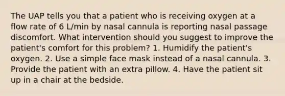 The UAP tells you that a patient who is receiving oxygen at a flow rate of 6 L/min by nasal cannula is reporting nasal passage discomfort. What intervention should you suggest to improve the patient's comfort for this problem? 1. Humidify the patient's oxygen. 2. Use a simple face mask instead of a nasal cannula. 3. Provide the patient with an extra pillow. 4. Have the patient sit up in a chair at the bedside.