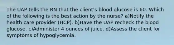 The UAP tells the RN that the client's blood glucose is 60. Which of the following is the best action by the nurse? a)Notify the health care provider (HCP). b)Have the UAP recheck the blood glucose. c)Administer 4 ounces of juice. d)Assess the client for symptoms of hypoglycemia.