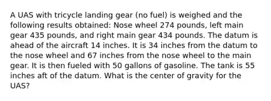 A UAS with tricycle landing gear (no fuel) is weighed and the following results obtained: Nose wheel 274 pounds, left main gear 435 pounds, and right main gear 434 pounds. The datum is ahead of the aircraft 14 inches. It is 34 inches from the datum to the nose wheel and 67 inches from the nose wheel to the main gear. It is then fueled with 50 gallons of gasoline. The tank is 55 inches aft of the datum. What is the center of gravity for the UAS?