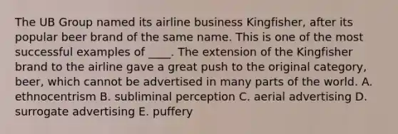 The UB Group named its airline business Kingfisher, after its popular beer brand of the same name. This is one of the most successful examples of ____. The extension of the Kingfisher brand to the airline gave a great push to the original category, beer, which cannot be advertised in many parts of the world. A. ethnocentrism B. subliminal perception C. aerial advertising D. surrogate advertising E. puffery