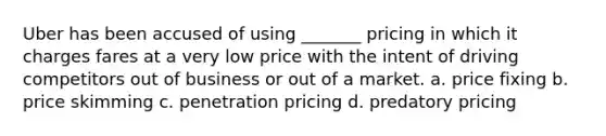 Uber has been accused of using _______ pricing in which it charges fares at a very low price with the intent of driving competitors out of business or out of a market. a. price fixing b. price skimming c. penetration pricing d. predatory pricing