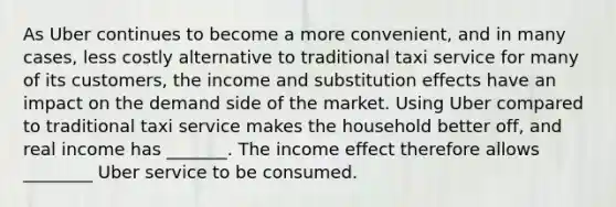 As Uber continues to become a more​ convenient, and in many​ cases, less costly alternative to traditional taxi service for many of its​ customers, the income and substitution effects have an impact on the demand side of the market. Using Uber compared to traditional taxi service makes the household better​ off, and real income has _______. The income effect therefore allows ________ Uber service to be consumed.