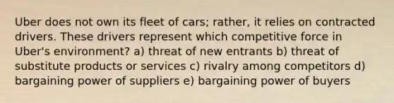 Uber does not own its fleet of cars; rather, it relies on contracted drivers. These drivers represent which competitive force in Uber's environment? a) threat of new entrants b) threat of substitute products or services c) rivalry among competitors d) bargaining power of suppliers e) bargaining power of buyers