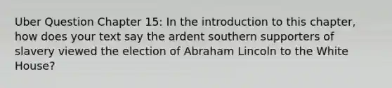 Uber Question Chapter 15: In the introduction to this chapter, how does your text say the ardent southern supporters of slavery viewed the election of Abraham Lincoln to the White House?